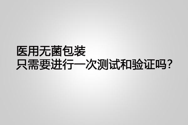 醫(yī)用無菌包裝只需要進(jìn)行一次測(cè)試和驗(yàn)證嗎？